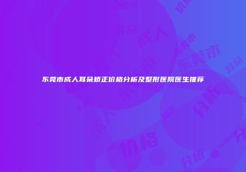 东莞市成人耳朵矫正价格分析及整形医院医生推荐