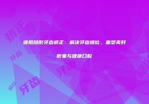 德阳隐形牙齿矫正：解决牙齿错位，重塑美好形象与健康口腔
