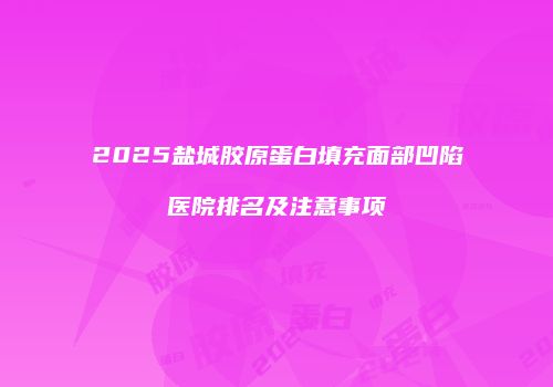 2025盐城胶原蛋白填充面部凹陷医院排名及注意事项