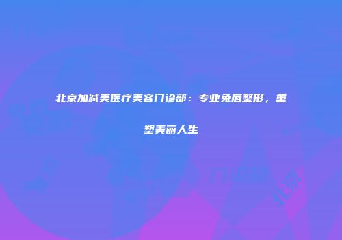 北京加减美医疗美容门诊部：专业兔唇整形，重塑美丽人生