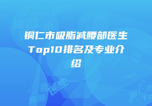 铜仁市吸脂减腰部医生Top10排名及专业介绍
