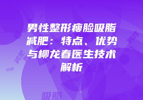 男性整形瘦脸吸脂减肥：特点、优势与柳龙春医生技术解析