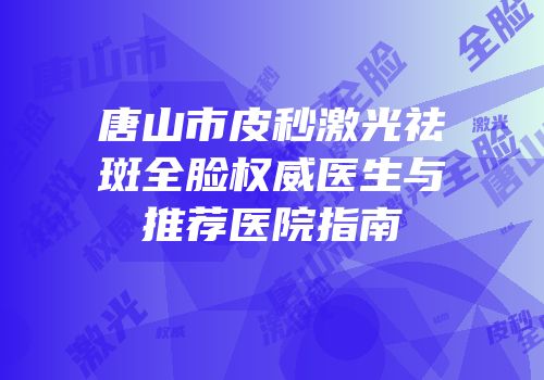 唐山市皮秒激光祛斑全脸权威医生与推荐医院指南