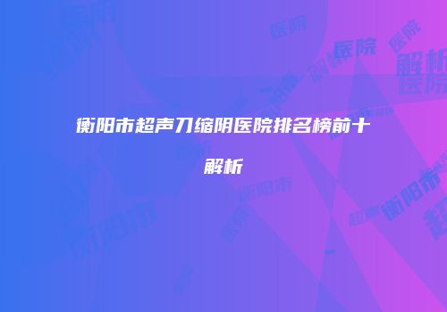 衡阳市超声刀缩阴医院排名榜前十解析