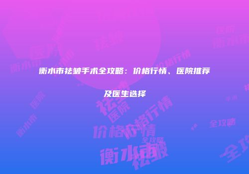 衡水市祛皱手术全攻略：价格行情、医院推荐及医生选择