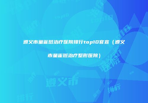遵义市童雀斑治疗医院排行top10官宣（遵义市童雀斑治疗整形医院）