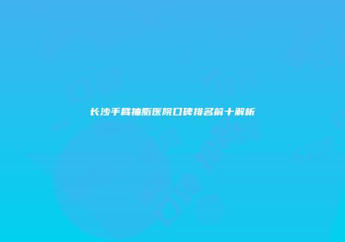 长沙手臂抽脂医院口碑排名前十解析