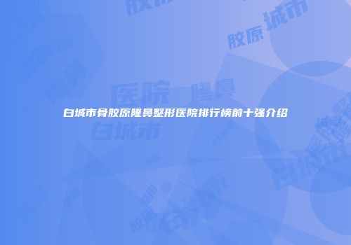 白城市骨胶原隆鼻整形医院排行榜前十强介绍