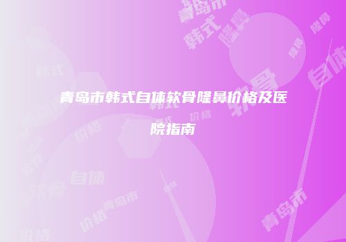 青岛市韩式自体软骨隆鼻价格及医院指南