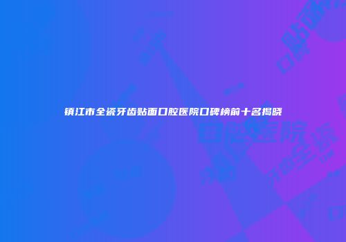 镇江市全瓷牙齿贴面口腔医院口碑榜前十名揭晓