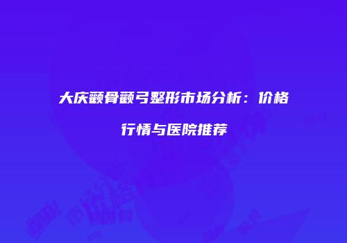 大庆颧骨颧弓整形市场分析：价格行情与医院推荐