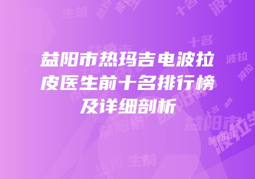 益阳市热玛吉电波拉皮医生前十名排行榜及详细剖析