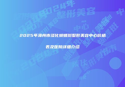 2025年漳州市淡化蝴蝶斑整形美容中心价格表及医院详细介绍
