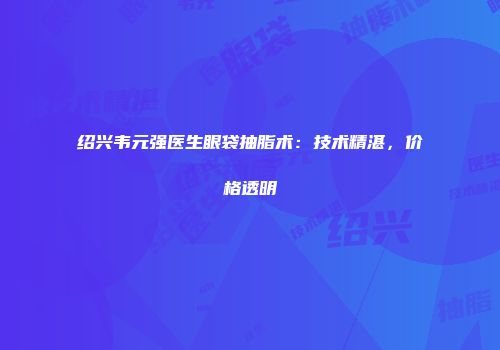 绍兴韦元强医生眼袋抽脂术：技术精湛，价格透明