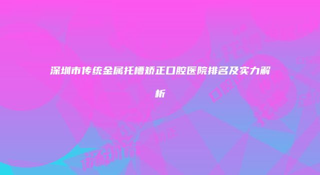 深圳市传统金属托槽矫正口腔医院排名及实力解析