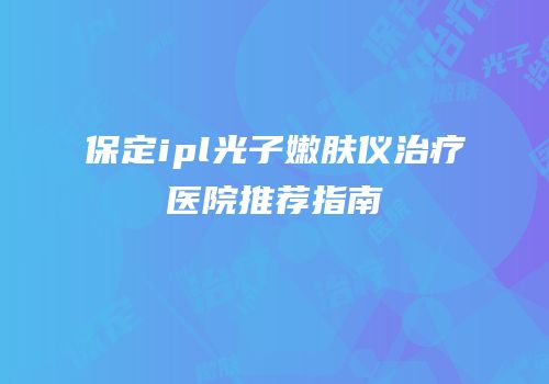 保定ipl光子嫩肤仪治疗医院推荐指南