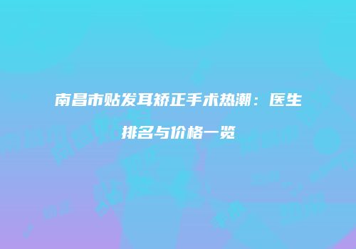 南昌市贴发耳矫正手术热潮：医生排名与价格一览