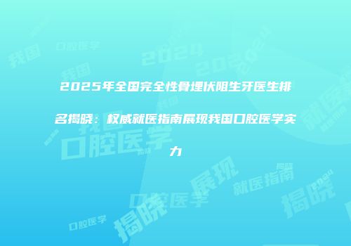 2025年全国完全性骨埋伏阻生牙医生排名揭晓：权威就医指南展现我国口腔医学实力