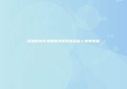 深圳微创手术除腋臭医院排名前十榜单揭晓