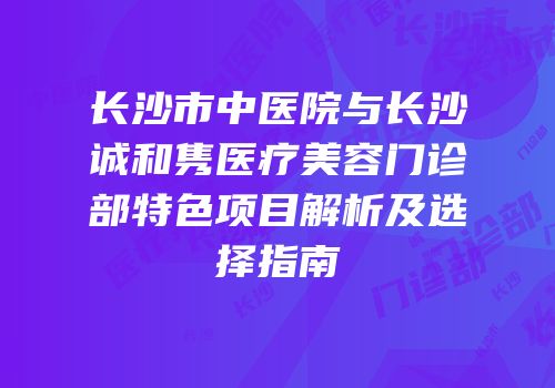 长沙市中医院与长沙皕诚和隽医疗美容门诊部特色项目解析及选择指南