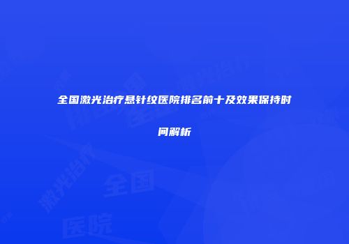 全国激光治疗悬针纹医院排名前十及效果保持时间解析
