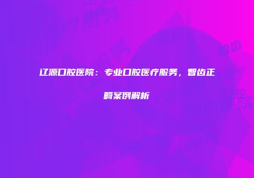 辽源口腔医院：专业口腔医疗服务，智齿正畸案例解析