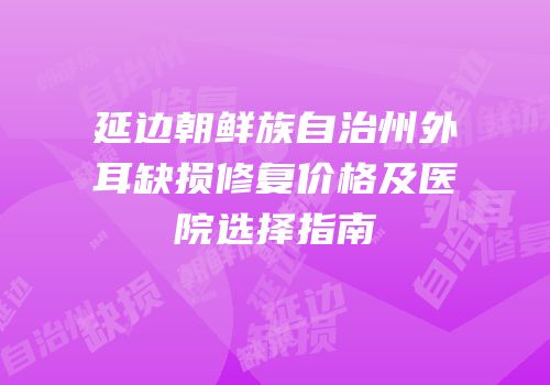 延边朝鲜族自治州外耳缺损修复价格及医院选择指南