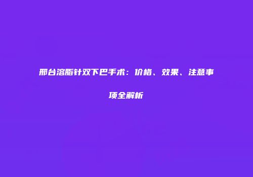 邢台溶脂针双下巴手术：价格、效果、注意事项全解析