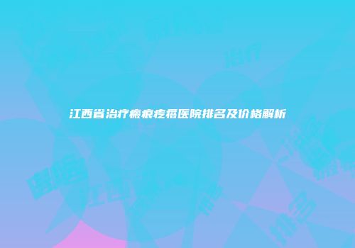 江西省治疗瘢痕疙瘩医院排名及价格解析