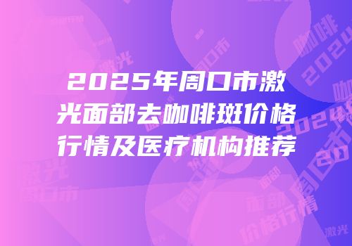 2025年周口市激光面部去咖啡斑价格行情及医疗机构推荐