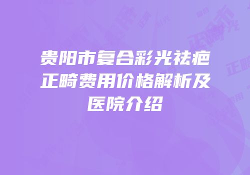 贵阳市复合彩光祛疤正畸费用价格解析及医院介绍