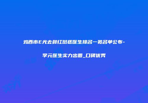 鸡西市E光去鲜红斑痣医生排名一览名单公布-李元医生实力出圈_口碑优秀