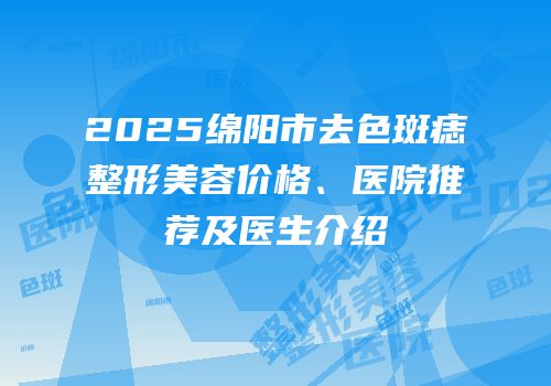 2025绵阳市去色斑痣整形美容价格、医院推荐及医生介绍