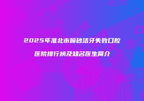 2025年淮北市喷砂洁牙失败口腔医院排行榜及知名医生简介