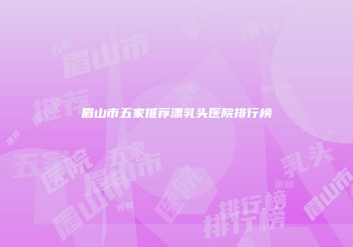 眉山市五家推荐漂乳头医院排行榜