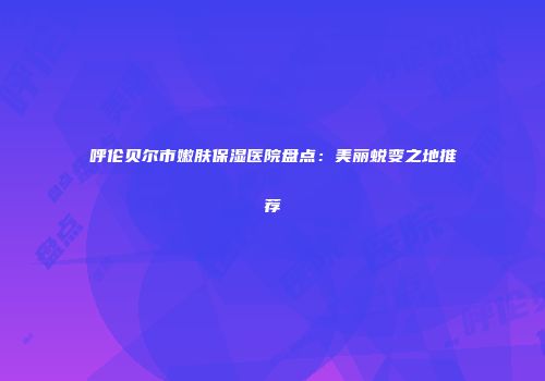 呼伦贝尔市嫩肤保湿医院盘点：美丽蜕变之地推荐