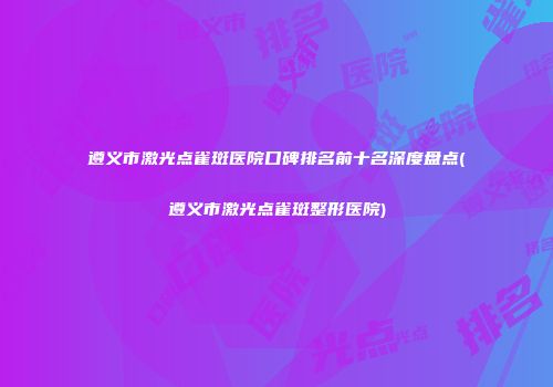 遵义市激光点雀斑医院口碑排名前十名深度盘点(遵义市激光点雀斑整形医院)
