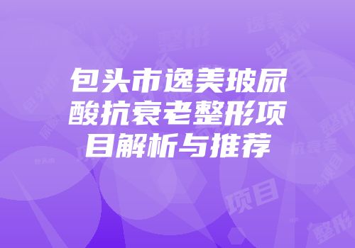 包头市逸美玻尿酸抗衰老整形项目解析与推荐