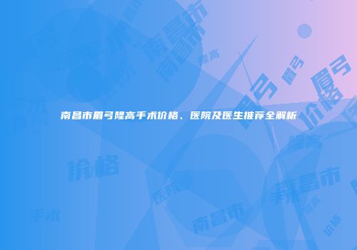 南昌市眉弓隆高手术价格、医院及医生推荐全解析