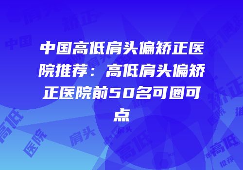 中国高低肩头偏矫正医院推荐：高低肩头偏矫正医院前50名可圈可点