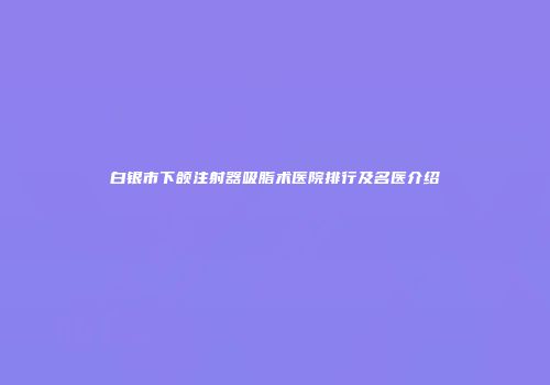 白银市下颌注射器吸脂术医院排行及名医介绍
