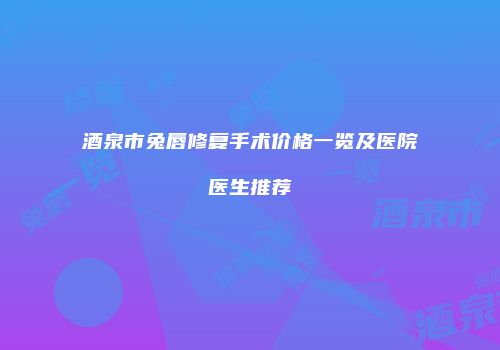酒泉市兔唇修复手术价格一览及医院医生推荐