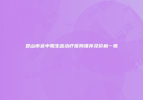 昆山市近中阻生齿治疗医院推荐及价格一览