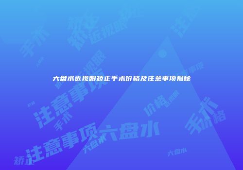 六盘水近视眼矫正手术价格及注意事项揭秘