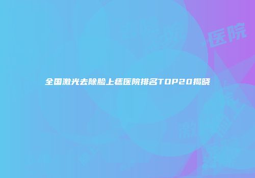 全国激光去除脸上痣医院排名TOP20揭晓
