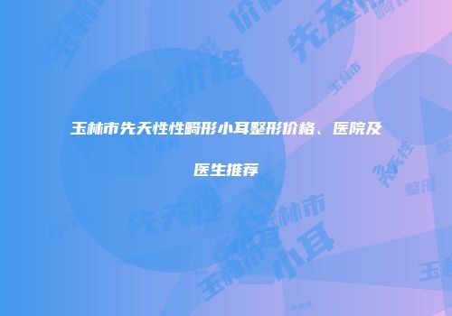 玉林市先天性性畸形小耳整形价格、医院及医生推荐