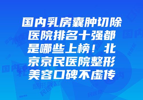 国内乳房囊肿切除医院排名十强都是哪些上榜！北京京民医院整形美容口碑不虚传