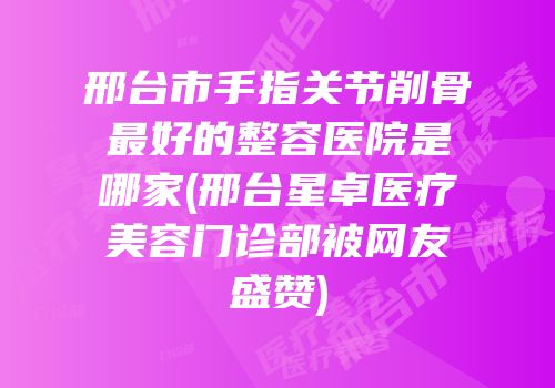 邢台市手指关节削骨最好的整容医院是哪家(邢台星卓医疗美容门诊部被网友盛赞)