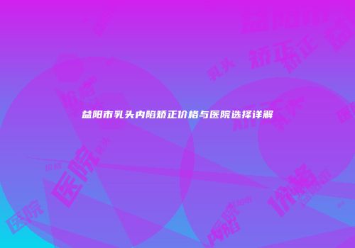 益阳市乳头内陷矫正价格与医院选择详解