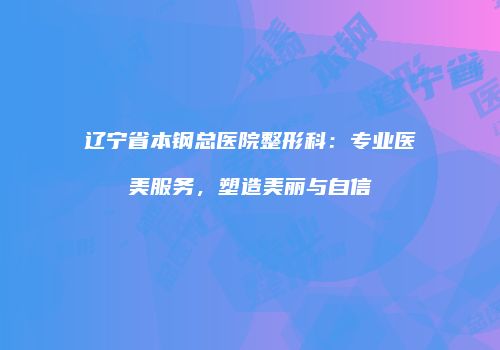 辽宁省本钢总医院整形科：专业医美服务，塑造美丽与自信